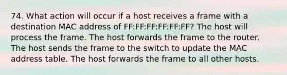 74. What action will occur if a host receives a frame with a destination MAC address of FF:FF:FF:FF:FF:FF? The host will process the frame. The host forwards the frame to the router. The host sends the frame to the switch to update the MAC address table. The host forwards the frame to all other hosts.