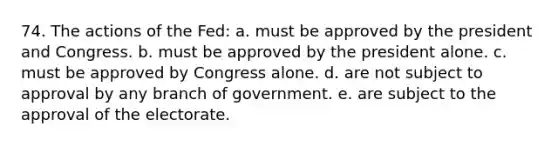 74. The actions of the Fed: a. must be approved by the president and Congress. b. must be approved by the president alone. c. must be approved by Congress alone. d. are not subject to approval by any branch of government. e. are subject to the approval of the electorate.