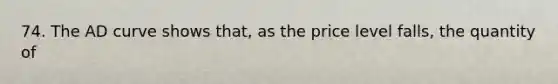 74. The AD curve shows that, as the price level falls, the quantity of