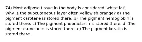 74) Most adipose tissue in the body is considered 'white fat'. Why is the subcutaneous layer often yellowish orange? a) The pigment carotene is stored there. b) The pigment hemoglobin is stored there. c) The pigment pheomelanin is stored there. d) The pigment eumelanin is stored there. e) The pigment keratin is stored there.