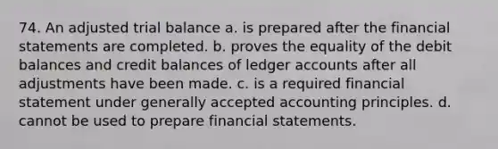 74. An adjusted trial balance a. is prepared after the financial statements are completed. b. proves the equality of the debit balances and credit balances of ledger accounts after all adjustments have been made. c. is a required financial statement under generally accepted accounting principles. d. cannot be used to prepare financial statements.