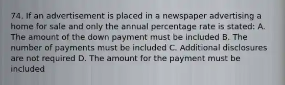 74. If an advertisement is placed in a newspaper advertising a home for sale and only the annual percentage rate is stated: A. The amount of the down payment must be included B. The number of payments must be included C. Additional disclosures are not required D. The amount for the payment must be included