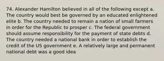 74. Alexander Hamilton believed in all of the following except a. The country would best be governed by an educated enlightened elite b. The country needed to remain a nation of small farmers in order for the Republic to prosper c. The federal government should assume responsibility for the payment of state debts d. The country needed a national bank in order to establish the credit of the US government e. A relatively large and permanent national debt was a good idea