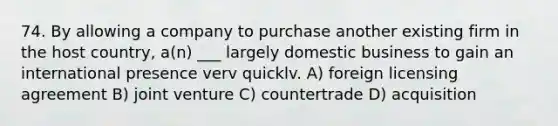 74. By allowing a company to purchase another existing firm in the host country, a(n) ___ largely domestic business to gain an international presence verv quicklv. A) foreign licensing agreement B) joint venture C) countertrade D) acquisition