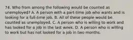 74. Who from among the following would be counted as unemployed? A. A person with a part-time job who wants and is looking for a full-time job. B. All of these people would be counted as unemployed. C. A person who is willing to work and has looked for a job in the last week. D. A person who is willing to work but has not looked for a job in two months.