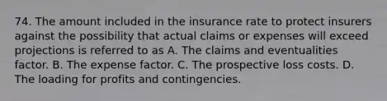 74. The amount included in the insurance rate to protect insurers against the possibility that actual claims or expenses will exceed projections is referred to as A. The claims and eventualities factor. B. The expense factor. C. The prospective loss costs. D. The loading for profits and contingencies.