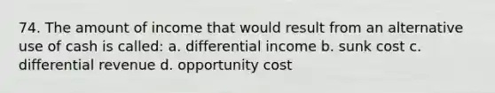 74. The amount of income that would result from an alternative use of cash is called: a. differential income b. sunk cost c. differential revenue d. opportunity cost