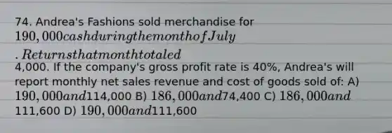 74. Andrea's Fashions sold merchandise for 190,000 cash during the month of July. Returns that month totaled4,000. If the company's gross profit rate is 40%, Andrea's will report monthly net sales revenue and cost of goods sold of: A) 190,000 and114,000 B) 186,000 and74,400 C) 186,000 and111,600 D) 190,000 and111,600