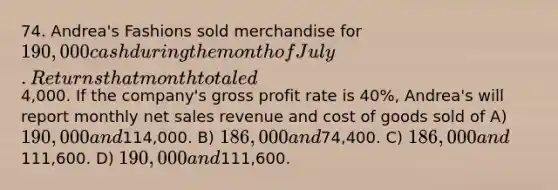 74. Andrea's Fashions sold merchandise for 190,000 cash during the month of July. Returns that month totaled4,000. If the company's gross profit rate is 40%, Andrea's will report monthly net sales revenue and cost of goods sold of A) 190,000 and114,000. B) 186,000 and74,400. C) 186,000 and111,600. D) 190,000 and111,600.