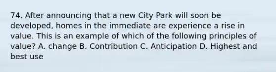 74. After announcing that a new City Park will soon be developed, homes in the immediate are experience a rise in value. This is an example of which of the following principles of value? A. change B. Contribution C. Anticipation D. Highest and best use