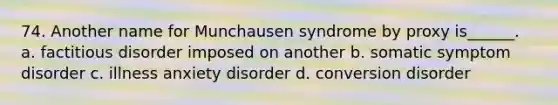 74. Another name for Munchausen syndrome by proxy is______. a. factitious disorder imposed on another b. somatic symptom disorder c. illness anxiety disorder d. conversion disorder