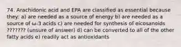 74. Arachidonic acid and EPA are classified as essential because they: a) are needed as a source of energy b) are needed as a source of ω-3 acids c) are needed for synthesis of eicosanoids ??????? (unsure of answer) d) can be converted to all of the other fatty acids e) readily act as antioxidants