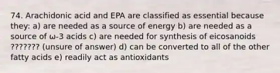 74. Arachidonic acid and EPA are classified as essential because they: a) are needed as a source of energy b) are needed as a source of ω-3 acids c) are needed for synthesis of eicosanoids ??????? (unsure of answer) d) can be converted to all of the other fatty acids e) readily act as antioxidants