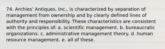 74. Archies' Antiques, Inc., is characterized by separation of management from ownership and by clearly defined lines of authority and responsibility. These characteristics are consistent with the principles of: a. scientific management. b. bureaucratic organizations. c. administrative management theory. d. human resource management. e. all of these.