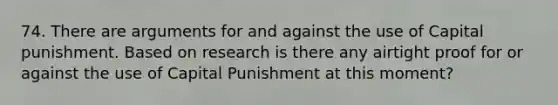 74. There are arguments for and against the use of Capital punishment. Based on research is there any airtight proof for or against the use of Capital Punishment at this moment?