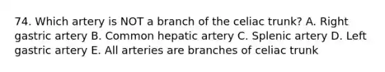 74. Which artery is NOT a branch of the celiac trunk? A. Right gastric artery B. Common hepatic artery C. Splenic artery D. Left gastric artery E. All arteries are branches of celiac trunk