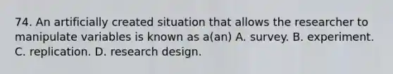 74. An artificially created situation that allows the researcher to manipulate variables is known as a(an) A. survey. B. experiment. C. replication. D. research design.