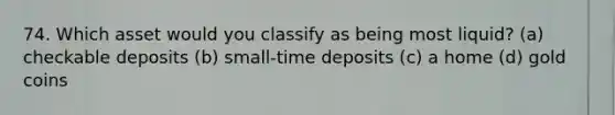 74. Which asset would you classify as being most liquid? (a) checkable deposits (b) small-time deposits (c) a home (d) gold coins