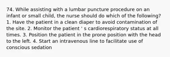 74. While assisting with a lumbar puncture procedure on an infant or small child, the nurse should do which of the following? 1. Have the patient in a clean diaper to avoid contamination of the site. 2. Monitor the patient ' s cardiorespiratory status at all times. 3. Position the patient in the prone position with the head to the left. 4. Start an intravenous line to facilitate use of conscious sedation