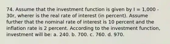 74. Assume that the investment function is given by I = 1,000 - 30r, wherer is the real rate of interest (in percent). Assume further that the nominal rate of interest is 10 percent and the inflation rate is 2 percent. According to the investment function, investment will be: a. 240. b. 700. c. 760. d. 970.