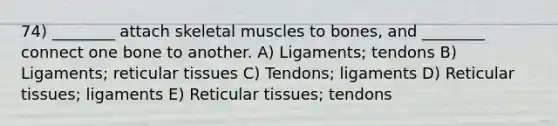 74) ________ attach skeletal muscles to bones, and ________ connect one bone to another. A) Ligaments; tendons B) Ligaments; reticular tissues C) Tendons; ligaments D) Reticular tissues; ligaments E) Reticular tissues; tendons