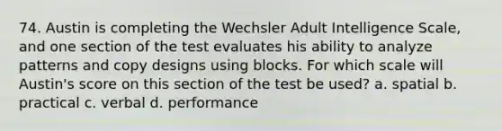 74. Austin is completing the Wechsler Adult Intelligence Scale, and one section of the test evaluates his ability to analyze patterns and copy designs using blocks. For which scale will Austin's score on this section of the test be used? a. spatial b. practical c. verbal d. performance