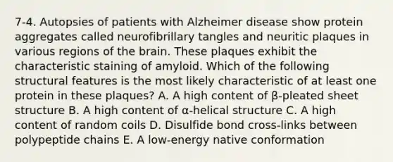 7-4. Autopsies of patients with Alzheimer disease show protein aggregates called neurofibrillary tangles and neuritic plaques in various regions of the brain. These plaques exhibit the characteristic staining of amyloid. Which of the following structural features is the most likely characteristic of at least one protein in these plaques? A. A high content of β-pleated sheet structure B. A high content of α-helical structure C. A high content of random coils D. Disulfide bond cross-links between polypeptide chains E. A low-energy native conformation