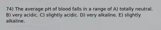 74) The average pH of blood falls in a range of A) totally neutral. B) very acidic. C) slightly acidic. D) very alkaline. E) slightly alkaline.