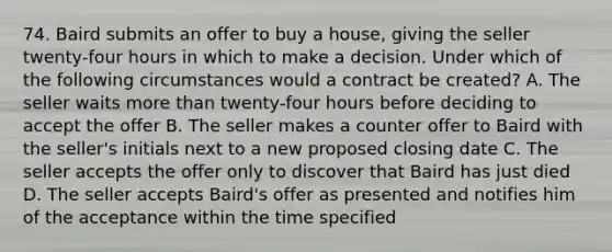 74. Baird submits an offer to buy a house, giving the seller twenty-four hours in which to make a decision. Under which of the following circumstances would a contract be created? A. The seller waits more than twenty-four hours before deciding to accept the offer B. The seller makes a counter offer to Baird with the seller's initials next to a new proposed closing date C. The seller accepts the offer only to discover that Baird has just died D. The seller accepts Baird's offer as presented and notifies him of the acceptance within the time specified