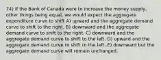 74) If the Bank of Canada were to increase the money supply, other things being equal, we would expect the aggregate expenditure curve to shift A) upward and the aggregate demand curve to shift to the right. B) downward and the aggregate demand curve to shift to the right. C) downward and the aggregate demand curve to shift to the left. D) upward and the aggregate demand curve to shift to the left. E) downward but the aggregate demand curve will remain unchanged.