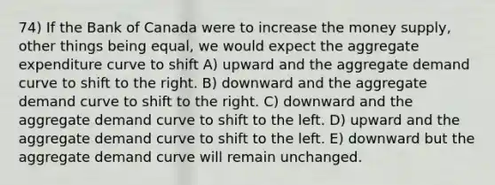 74) If the Bank of Canada were to increase the money supply, other things being equal, we would expect the aggregate expenditure curve to shift A) upward and the aggregate demand curve to shift to the right. B) downward and the aggregate demand curve to shift to the right. C) downward and the aggregate demand curve to shift to the left. D) upward and the aggregate demand curve to shift to the left. E) downward but the aggregate demand curve will remain unchanged.