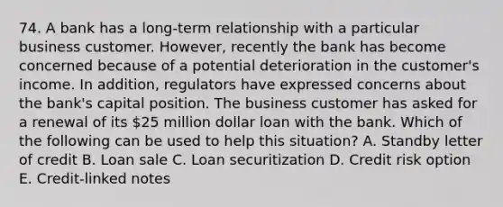 74. A bank has a long-term relationship with a particular business customer. However, recently the bank has become concerned because of a potential deterioration in the customer's income. In addition, regulators have expressed concerns about the bank's capital position. The business customer has asked for a renewal of its 25 million dollar loan with the bank. Which of the following can be used to help this situation? A. Standby letter of credit B. Loan sale C. Loan securitization D. Credit risk option E. Credit-linked notes