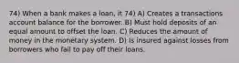 74) When a bank makes a loan, it 74) A) Creates a transactions account balance for the borrower. B) Must hold deposits of an equal amount to offset the loan. C) Reduces the amount of money in the monetary system. D) Is insured against losses from borrowers who fail to pay off their loans.