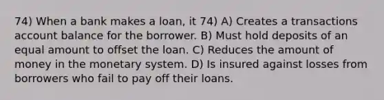 74) When a bank makes a loan, it 74) A) Creates a transactions account balance for the borrower. B) Must hold deposits of an equal amount to offset the loan. C) Reduces the amount of money in the monetary system. D) Is insured against losses from borrowers who fail to pay off their loans.