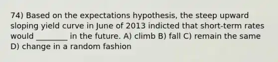 74) Based on the expectations hypothesis, the steep upward sloping yield curve in June of 2013 indicted that short-term rates would ________ in the future. A) climb B) fall C) remain the same D) change in a random fashion