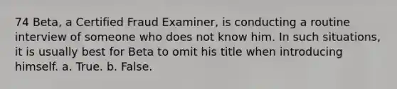 74 Beta, a Certified Fraud Examiner, is conducting a routine interview of someone who does not know him. In such situations, it is usually best for Beta to omit his title when introducing himself. a. True. b. False.