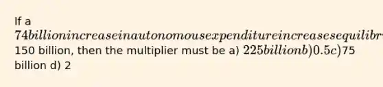 If a 74 billion increase in autonomous expenditure increases equilibrium expenditure by150 billion, then the multiplier must be a) 225 billion b) 0.5 c)75 billion d) 2