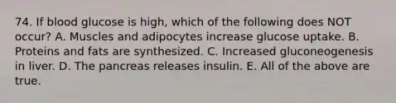 74. If blood glucose is high, which of the following does NOT occur? A. Muscles and adipocytes increase glucose uptake. B. Proteins and fats are synthesized. C. Increased gluconeogenesis in liver. D. The pancreas releases insulin. E. All of the above are true.