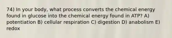 74) In your body, what process converts the chemical energy found in glucose into the chemical energy found in ATP? A) potentiation B) cellular respiration C) digestion D) anabolism E) redox