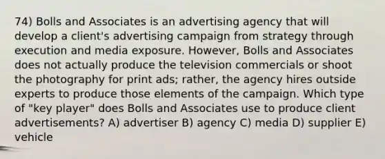 74) Bolls and Associates is an advertising agency that will develop a client's advertising campaign from strategy through execution and media exposure. However, Bolls and Associates does not actually produce the television commercials or shoot the photography for print ads; rather, the agency hires outside experts to produce those elements of the campaign. Which type of "key player" does Bolls and Associates use to produce client advertisements? A) advertiser B) agency C) media D) supplier E) vehicle