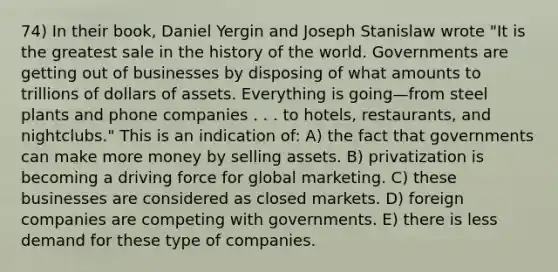 74) In their book, Daniel Yergin and Joseph Stanislaw wrote "It is the greatest sale in the history of the world. Governments are getting out of businesses by disposing of what amounts to trillions of dollars of assets. Everything is going—from steel plants and phone companies . . . to hotels, restaurants, and nightclubs." This is an indication of: A) the fact that governments can make more money by selling assets. B) privatization is becoming a driving force for global marketing. C) these businesses are considered as closed markets. D) foreign companies are competing with governments. E) there is less demand for these type of companies.