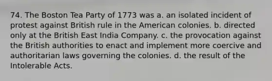 74. The Boston Tea Party of 1773 was a. an isolated incident of protest against British rule in the American colonies. b. directed only at the British East India Company. c. the provocation against the British authorities to enact and implement more coercive and authoritarian laws governing the colonies. d. the result of the Intolerable Acts.