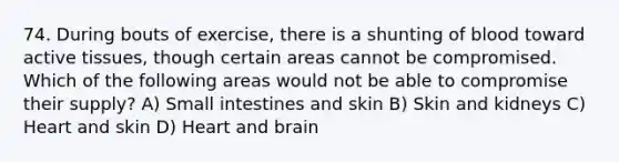 74. During bouts of exercise, there is a shunting of blood toward active tissues, though certain areas cannot be compromised. Which of the following areas would not be able to compromise their supply? A) Small intestines and skin B) Skin and kidneys C) Heart and skin D) Heart and brain