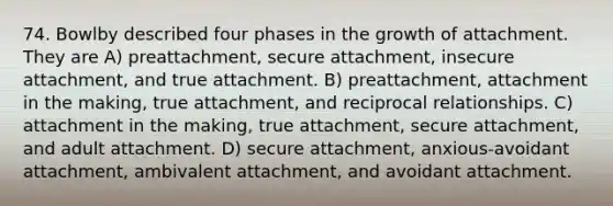 74. Bowlby described four phases in the growth of attachment. They are A) preattachment, secure attachment, insecure attachment, and true attachment. B) preattachment, attachment in the making, true attachment, and reciprocal relationships. C) attachment in the making, true attachment, secure attachment, and adult attachment. D) secure attachment, anxious-avoidant attachment, ambivalent attachment, and avoidant attachment.