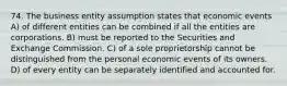 74. The business entity assumption states that economic events A) of different entities can be combined if all the entities are corporations. B) must be reported to the Securities and Exchange Commission. C) of a sole proprietorship cannot be distinguished from the personal economic events of its owners. D) of every entity can be separately identified and accounted for.