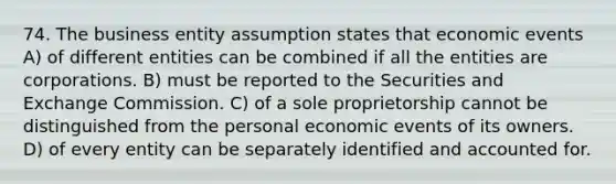 74. The business entity assumption states that economic events A) of different entities can be combined if all the entities are corporations. B) must be reported to the Securities and Exchange Commission. C) of a sole proprietorship cannot be distinguished from the personal economic events of its owners. D) of every entity can be separately identified and accounted for.