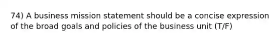 74) A business mission statement should be a concise expression of the broad goals and policies of the business unit (T/F)