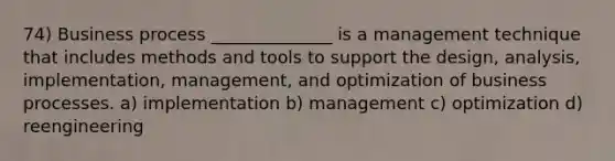 74) Business process ______________ is a management technique that includes methods and tools to support the design, analysis, implementation, management, and optimization of business processes. a) implementation b) management c) optimization d) reengineering