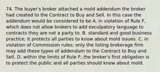 74. The buyer's broker attached a mold addendum the broker had created to the Contract to Buy and Sell. In this case the addendum would be considered to be A. in violation of Rule F, which does not allow brokers to add exculpatory language to contracts they are not a party to. B. standard and good business practice; it protects all parties to know about mold issues. C. in violation of Commission rules; only the listing brokerage firm may add these types of addendum to the Contract to Buy and Sell. D. within the limits of Rule F; the broker's first obligation is to protect the public and all parties should know about mold.