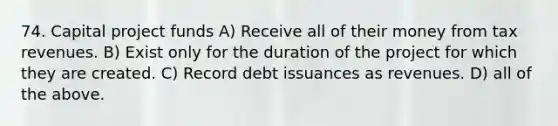 74. Capital project funds A) Receive all of their money from tax revenues. B) Exist only for the duration of the project for which they are created. C) Record debt issuances as revenues. D) all of the above.